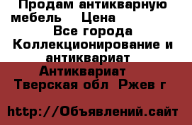 Продам антикварную мебель  › Цена ­ 200 000 - Все города Коллекционирование и антиквариат » Антиквариат   . Тверская обл.,Ржев г.